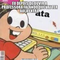 EU DEPOIS DE OUVIR A PROFESSORA FALANDO QUE VAI TER AULA EXTRA