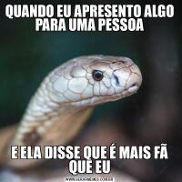 QUANDO EU APRESENTO ALGO PARA UMA PESSOAE ELA DISSE QUE É MAIS FÃ QUE EU