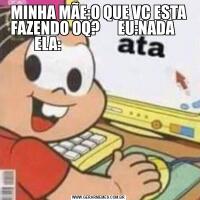 MINHA MÃE:O QUE VC ESTA FAZENDO OQ?      EU:NADA     ELA:                                  