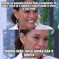minha vó quando minha mãe completou 18 anos, você já é adulta e agora pode ir viver a sua vidaminha mãe: você ainda não é adulto