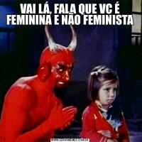 VAI LÁ, FALA QUE VC É FEMININA E NÃO FEMINISTA