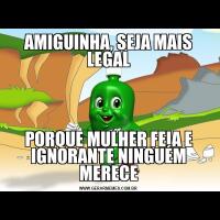 AMIGUINHA, SEJA MAIS LEGALPORQUE MULHER FEIA E IGNORANTE NINGUÉM MERECE