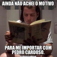AINDA NÃO ACHEI O MOTIVOPARA ME IMPORTAR COM PEDRO CARDOSO.