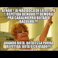 AÍ NÃO !  AÍ NÃO BOCA DE LEITE !  PÔ !, REPETIDA DE NOVO !!! DEMORA PRA CARALHO PRA BOTAR O BAGULHO !!!QUANDO BOTA, BOTA ESSA PORRA REPETIDA, BOTA O CU VIADO!!!