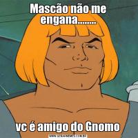 Mascão não me engana........vc é amigo do Gnomo