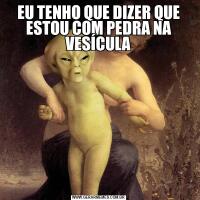 EU TENHO QUE DIZER QUE ESTOU COM PEDRA NA VESÍCULA