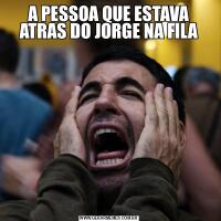 A PESSOA QUE ESTAVA ATRAS DO JORGE NA FILA