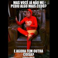 MAS VOCÊ JÁ NÃO ME PEDIU ALGO MAIS CEDO?E AGORA TEM OUTRA COISA?