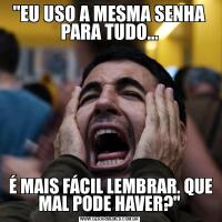 "EU USO A MESMA SENHA PARA TUDO... É MAIS FÁCIL LEMBRAR. QUE MAL PODE HAVER?"