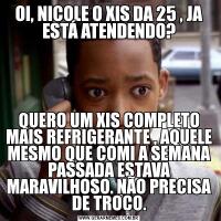 OI, NICOLE O XIS DA 25 , JA ESTÁ ATENDENDO?QUERO UM XIS COMPLETO MAIS REFRIGERANTE , AQUELE MESMO QUE COMI A SEMANA PASSADA ESTAVA MARAVILHOSO. NÃO PRECISA DE TROCO.