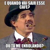 E QUANDO VAI SAIR ESSE CAFÉ?OU TÁ ME ENROLANDO?