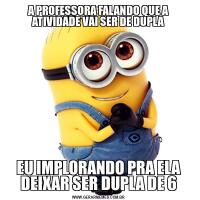 A PROFESSORA FALANDO QUE A ATIVIDADE VAI SER DE DUPLAEU IMPLORANDO PRA ELA DEIXAR SER DUPLA DE 6