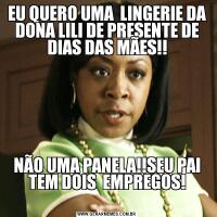 EU QUERO UMA  LINGERIE DA DONA LILI DE PRESENTE DE DIAS DAS MÃES!!
NÃO UMA PANELA!!SEU PAI TEM DOIS  EMPREGOS!
