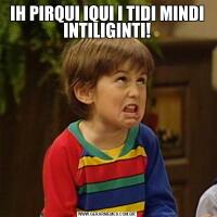 IH PIRQUI IQUI I TIDI MINDI INTILIGINTI!
