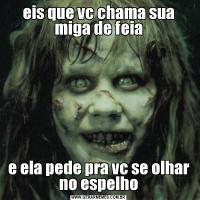 eis que vc chama sua miga de feiae ela pede pra vc se olhar no espelho
