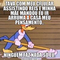 TAVA COM MEU CELULAR ASSISTINDO REIS É MINHA MÃE MANDOU EU IR ARRUMA A CASA MEU PENSAMENTO..NINGUÉM FAZ NADA SÓ EU.