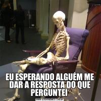 EU ESPERANDO ALGUÉM ME DAR A RESPOSTA DO QUE PERGUNTEI 