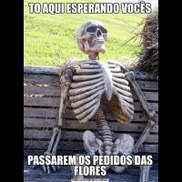 TO AQUI ESPERANDO VOCÊSPASSAREM OS PEDIDOS DAS FLORES
