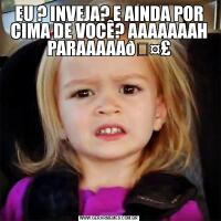 EU ? INVEJA? E AINDA POR CIMA DE VOCÊ? AAAAAAAH PARAAAAA