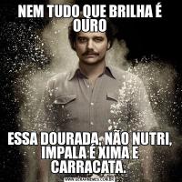 NEM TUDO QUE BRILHA É OUROESSA DOURADA, NÃO NUTRI, IMPALA É XIMA E CARRACATA. 
