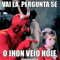 VAI LÁ, PERGUNTA SEO JHON VEIO HOJE