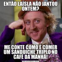 ENTÃO LAÍSLA NÃO JANTOU ONTEM?ME CONTE COMO É COMER UM SANDUICHE TRIPLO NO CAFÉ DA MANHÃ!