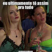 eu ultimamente tô assim pra tudo