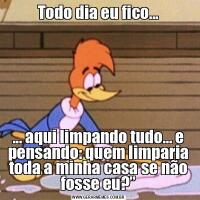 Todo dia eu fico...... aqui limpando tudo… e pensando: quem limparia toda a minha casa se não fosse eu?”