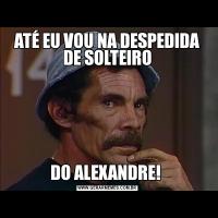 ATÉ EU VOU NA DESPEDIDA DE SOLTEIRODO ALEXANDRE! 