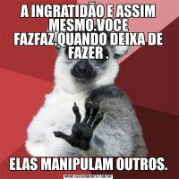 A INGRATIDÃO E ASSIM MESMO.VOCE FAZFAZ,QUANDO DEIXA DE FAZER .ELAS MANIPULAM OUTROS.