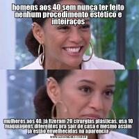 homens aos 40 sem nunca ter feito nenhum procedimento estético e inteiraçosmulheres aos 40, já fizeram 20 cirurgias plásticas, usa 10 maquiagens diferentes pra sair de casa e mesmo assim já estão envelhecidas na aparencia
