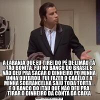 A LARANJA QUE EU TIREI DO PÉ DE LIMÃO TÁ TÃO BONITA, FUI NO BANCO DO BRASIL E NÃO DEU PRA SACAR O DINHEIRO PQ MINHA UNHA QUEBROU, FUI FAZER O CABELO E A MINHA SOBRANCELHA SAIU TODA TORTA... E O BANCO DO ITAU QUE NÃO DEU PRA TIRAR O DINHEIRO DA CONTA 