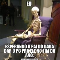 EU ESPERANDO O PAI DO DADA DAR O PC PRA ELE NO FIM DO ANO.