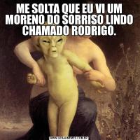 ME SOLTA QUE EU VI UM MORENO DO SORRISO LINDO CHAMADO RODRIGO.