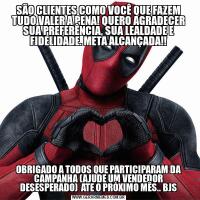 SÃO CLIENTES COMO VOCÊ QUE FAZEM TUDO VALER A PENA! QUERO AGRADECER SUA PREFERÊNCIA, SUA LEALDADE E FIDELIDADE. META ALCANÇADA!!OBRIGADO A TODOS QUE PARTICIPARAM DA CAMPANHA (AJUDE UM VENDEDOR DESESPERADO)  ATE O PRÓXIMO MÊS.. BJS
