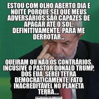 ESTOU COM OLHO ABERTO DIA E NOITE PORQUE SEI QUE MEUS ADVERSÁRIOS SÃO CAPAZES DE APAGAR ATÉ O SOL, DEFINITIVAMENTE, PARA ME DERROTAR...QUEIRAM OU NÃO OS CONTRÁRIOS, INCUSIVE O PASTOR DONALD TRUMP, DOS EUA, SEREI TETRA DEMOCRATICAMENTE, FATO INACREDITÁVEL NO PLANETA TERRA....