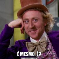 É MESMO, É?