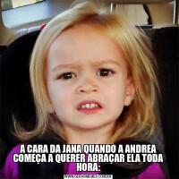 A CARA DA JANA QUANDO A ANDREA COMEÇA A QUERER ABRAÇAR ELA TODA HORA: