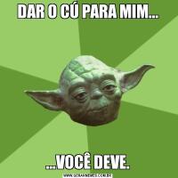 DAR O CÚ PARA MIM......VOCÊ DEVE.