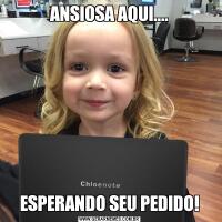 ANSIOSA AQUI....ESPERANDO SEU PEDIDO!