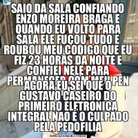 SAIO DA SALA CONFIANDO ENZO MOREIRA BRAGA E QUANDO EU VOLTO PARA SALA ELE FUÇOU TUDO E ROUBOU MEU CODIGO QUE EU FIZ 23 HORAS DA NOITE E CONFIEI NELE PARA PERMANECER COM MEU PEN DRIVEAGORA EU SEI QUE O GUSTAVO CASEIRO DO PRIMEIRO ELETRONICA INTEGRAL NAO É O CULPADO PELA PEDOFILIA
