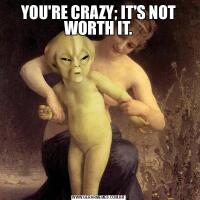 YOU'RE CRAZY; IT'S NOT WORTH IT.