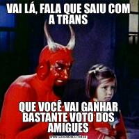 VAI LÁ, FALA QUE SAIU COM A TRANSQUE VOCÊ VAI GANHAR BASTANTE VOTO DOS AMIGUES