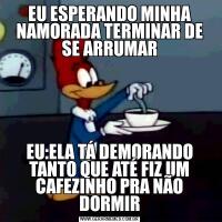EU ESPERANDO MINHA NAMORADA TERMINAR DE SE ARRUMAREU:ELA TÁ DEMORANDO TANTO QUE ATÉ FIZ UM CAFEZINHO PRA NÃO DORMIR