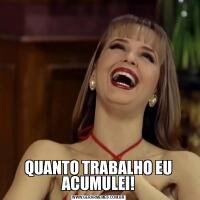 QUANTO TRABALHO EU ACUMULEI!