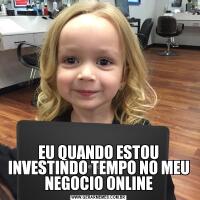 EU QUANDO ESTOU INVESTINDO TEMPO NO MEU NEGOCIO ONLINE