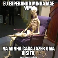 EU ESPERANDO MINHA MÃE VIM NA MINHA CASA FAZER UMA VISITA.