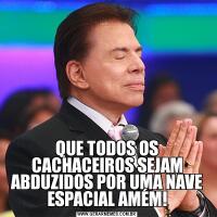 QUE TODOS OS CACHACEIROS SEJAM ABDUZIDOS POR UMA NAVE ESPACIAL AMÉM!