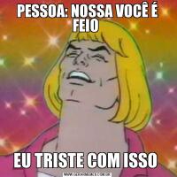 PESSOA: NOSSA VOCÊ É FEIO EU TRISTE COM ISSO 