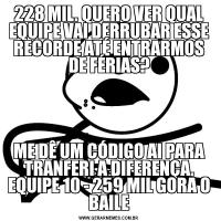 228 MIL. QUERO VER QUAL EQUIPE VAI DERRUBAR ESSE RECORDE ATÉ ENTRARMOS DE FÉRIAS?ME DÊ UM CÓDIGO AI PARA TRANFERI A DIFERENÇA. EQUIPE 10 - 259 MIL GORA O BAILE